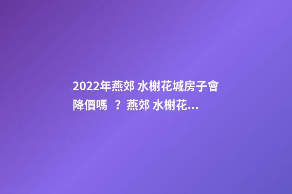 2022年燕郊 水榭花城房子會降價嗎？燕郊 水榭花城性價比高嗎？